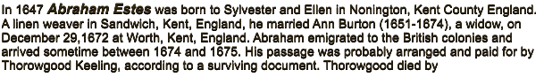 In 1647 Abraham Estes was born to Sylvester and Ellen in Nonington, Kent County England. A linen weaver in Sandwich, Kent, England, he married Ann Burton (1651-1674), a widow, on December 29,1672 at Worth, Kent, England. Abraham emigrated to the British colonies and arrived sometime between 1674 and 1675. His passage was probably arranged and paid for by Thorowgood Keeling, according to a surviving document. Thorowgood died by