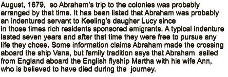 August, 1679,  so Abraham�s trip to the colonies was probably arranged by that time. It has been listed that Abraham was probably an indentured servant to Keeling�s daugher Lucy since in those times rich residents sponsored emigrants. A typical indenture lasted seven years and after that time they were free to pursue any life they chose. Some information claims Abraham made the crossing aboard the ship Vana, but family tradition says that Abraham  sailed from England aboard the English flyship Martha with his wife Ann, who is believed to have died during the  journey.