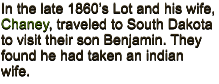 In the late 1860�s Lot and his wife, Chaney, traveled to South Dakota to visit their son Benjamin. They found he had taken an indian wife.