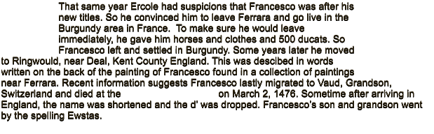 That same year Ercole had suspicions that Francesco was after his new titles. So he convinced him to leave Ferrara and go live in the Burgundy area in France.  To make sure he would leave immediately, he gave him horses and clothes and 500 ducats. So Francesco left and settled in Burgundy. Some years later he moved to Ringwould, near Deal, Kent County England. This was descibed in words written on the back of the painting of Francesco found in a collection of paintings near Ferrara. Recent information suggests Francesco lastly migrated to Vaud, Grandson, Switzerland and died at the                                   on March 2, 1476. Sometime after arriving in  England, the name was shortened and the d� was dropped. Francesco�s son and grandson went by the spelling Ewstas.