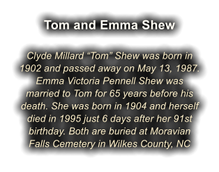 Tom and Emma Shew  Clyde Millard �Tom� Shew was born in 1902 and passed away on May 13, 1987. Emma Victoria Pennell Shew was married to Tom for 65 years before his death. She was born in 1904 and herself died in 1995 just 6 days after her 91st birthday. Both are buried at Moravian Falls Cemetery in Wilkes County, NC