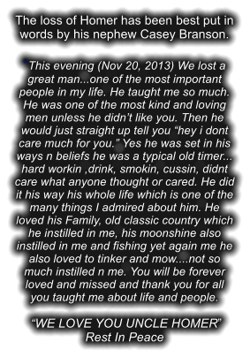 The loss of Homer has been best put in words by his nephew Casey Branson.  �This evening (Nov 20, 2013) We lost a great man...one of the most important people in my life. He taught me so much. He was one of the most kind and loving men unless he didn�t like you. Then he would just straight up tell you �hey i dont care much for you.� Yes he was set in his ways n beliefs he was a typical old timer... hard workin ,drink, smokin, cussin, didnt care what anyone thought or cared. He did it his way his whole life which is one of the many things I admired about him. He loved his Family, old classic country which he instilled in me, his moonshine also instilled in me and fishing yet again me he also loved to tinker and mow....not so much instilled n me. You will be forever loved and missed and thank you for all you taught me about life and people.   �WE LOVE YOU UNCLE HOMER� Rest In Peace