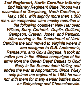 2nd Regiment, North Carolina Infantry 2nd Infantry Regiment State Troops was assembled at Garysburg, North Carolina, in  May, 1861, with slightly more than 1,300 men. Its companies were mostly recruited in the following counties: New Hanover, Wilson, Surry, Carteret,  Duplin, Guilford, Sampson, Craven, Jones, and Pamlico.  After serving in the Department of North Carolina the unit moved to Virginia where it was assigned to G.B. Anderson's, Ramseur's, and Cox's Brigade. It took an active part in the difficult campaigns of the army from the Seven Days' Battles to Cold Early in the Shenandoah Valley, and ended the war at Appomattox. Since Wiley only joined the regiment in 1864 he was not with them for many earlier battles such as Gettysburg and Chancelorsville.