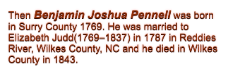 Then Benjamin Joshua Pennell was born in Surry County 1769. He was married to Elizabeth Judd(1769�1837) in 1787 in Reddies River, Wilkes County, NC and he died in Wilkes County in 1843.