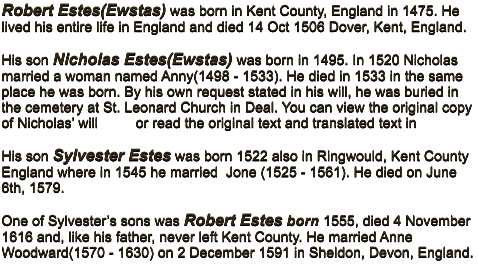 Robert Estes(Ewstas) was born in Kent County, England in 1475. He lived his entire life in England and died 14 Oct 1506 Dover, Kent, England.  His son Nicholas Estes(Ewstas) was born in 1495. In 1520 Nicholas married a woman named Anny(1498 - 1533). He died in 1533 in the same place he was born. By his own request stated in his will, he was buried in the cemetery at St. Leonard Church in Deal. You can view the original copy of Nicholas� will         or read the original text and translated text in   His son Sylvester Estes was born 1522 also in Ringwould, Kent County England where in 1545 he married  Jone (1525 - 1561). He died on June 6th, 1579.  One of Sylvester�s sons was Robert Estes born 1555, died 4 November 1616 and, like his father, never left Kent County. He married Anne Woodward(1570 - 1630) on 2 December 1591 in Sheldon, Devon, England.