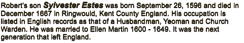 Robert�s son Sylvester Estes was born September 26, 1596 and died in December 1667 in Ringwould, Kent County England. His occupation is listed in English records as that of a Husbandman, Yeoman and Church Warden. He was married to Ellen Martin 1600 - 1649. It was the next generation that left England.