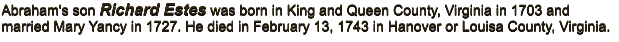 Abraham's son Richard Estes was born in King and Queen County, Virginia in 1703 and married Mary Yancy in 1727. He died in February 13, 1743 in Hanover or Louisa County, Virginia.