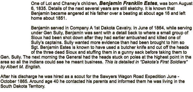 One of Lot and Chaney�s children, Benjamin Franklin Estes, was born August 6, 1835. Details of the next several years are still sketchy. It is known that Benjamin became angered at his father over a beating at about age 16 and left home about 1851.   Benjamin served in Company A 1st Dakota Cavalry. In June of 1864, while serving under Gen Sully, Benjamin was sent with a detail back to where a small group of Sioux had been shot down after they had earlier ambushed and killed one of Sully�s captains. Sully wanted more evidence than had been brought to him so Sgt. Benjamin Estes is known to have used a butcher knife and cut off the heads of the three dead Sioux and stuffing them in a gunny sack before taking them to Gen. Sully. The next morning the General had the heads stuck on poles at the highest point in the area so all the indians could see he meant business. This is detailed in �Dakota�s First Soldiers� by Albert M. English.   After his discharge he was hired as a scout for the Sawyers Wagon Road Expedition June -October 1865. Around age 40 he contacted his parents and informed them he was living in the South Dakota Territory.