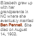 Elizabeth grew up  with her grandparents in NC where she eventually married Ben Pennell. She died on August 14, 1902.
