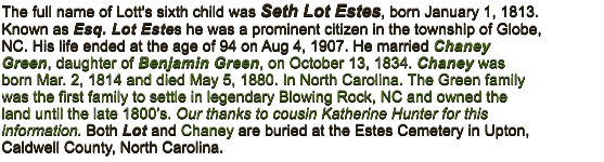 The full name of Lott's sixth child was Seth Lot Estes, born January 1, 1813. Known as Esq. Lot Estes he was a prominent citizen in the township of Globe, NC. His life ended at the age of 94 on Aug 4, 1907. He married Chaney Green, daughter of Benjamin Green, on October 13, 1834. Chaney was born Mar. 2, 1814 and died May 5, 1880. In North Carolina. The Green family was the first family to settle in legendary Blowing Rock, NC and owned the land until the late 1800�s. Our thanks to cousin Katherine Hunter for this information. Both Lot and Chaney are buried at the Estes Cemetery in Upton, Caldwell County, North Carolina.