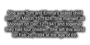 She was Tom and Emma's eldest child born on March 15, 1924. She married JB Wooten on Dec 12, 1941 and together they had four children. She left this world on Feb 26, 1994 at the age of 69.