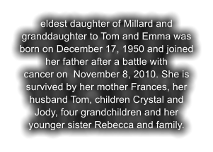 eldest daughter of Millard and granddaughter to Tom and Emma was born on December 17, 1950 and joined her father after a battle with  cancer on  November 8, 2010. She is survived by her mother Frances, her husband Tom, children Crystal and Jody, four grandchildren and her younger sister Rebecca and family.