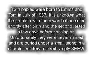 Twin babies were born to Emma and Tom in July of 1937. It is unknown what the problem with them was but one died shortly after birth and the second lasted a few days before passing on. Unfortunately they were never named and are buried under a small stone in a church cemetery marked simply SHEW.