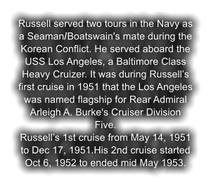 Russell served two tours in the Navy as a Seaman/Boatswain's mate during the Korean Conflict. He served aboard the USS Los Angeles, a Baltimore Class Heavy Cruizer. It was during Russell�s first cruise in 1951 that the Los Angeles was named flagship for Rear Admiral Arleigh A. Burke's Cruiser Division Five. Russell�s 1st cruise from May 14, 1951 to Dec 17, 1951.His 2nd cruise started Oct 6, 1952 to ended mid May 1953.