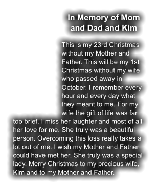 In Memory of Mom and Dad and Kim  This is my 23rd Christmas without my Mother and Father. This will be my 1st Christmas without my wife who passed away in October. I remember every hour and every day what they meant to me. For my wife the gift of life was far too brief. I miss her laughter and most of all her love for me. She truly was a beautiful person. Overcoming this loss really takes a lot out of me. I wish my Mother and Father could have met her. She truly was a special lady. Merry Christmas to my precious wife, Kim and to my Mother and Father.