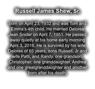 Russell James Shew, Sr.  born on April 23, 1932 and was Tom and Emma�s 4th child. He married Delores Jean Snider on April 7, 1951. He passed away quietly at his home early morning April 3, 2016. He is survived by his wife Delores of 65 years, sons Russell, Jr and wife Patti, and Randy, one grandson, Christopher, one granddaughter, Andrea and one greatgranddaughter and another born after his death.