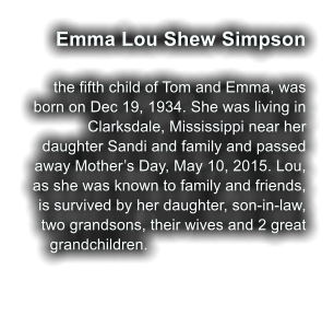 Emma Lou Shew Simpson  the fifth child of Tom and Emma, was born on Dec 19, 1934. She was living in Clarksdale, Mississippi near her daughter Sandi and family and passed away Mother�s Day, May 10, 2015. Lou, as she was known to family and friends, is survived by her daughter, son-in-law, two grandsons, their wives and 2 great grandchildren.