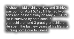 Michael, middle child of Ray and Shirley, was born on April 5, 1951. He had two sons and passed away on May 28, 2019. He is survived by both sons, 5 grandchildren and 3 great grandchildren. He spent the last few years of his life in a nursing home due to illness.