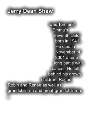 Jerry Dean Shew  was Tom and Emma�s seventh child born in 1941. He died in November of 2001 after a long battle with cancer. He left behind his grown children, Roger, Robin and Renee as well as grandchildren and great-grandchildren.  .