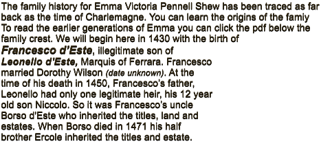 The family history for Emma Victoria Pennell Shew has been traced as far back as the time of Charlemagne. You can learn the origins of the famiy         To read the earlier generations of Emma you can click the pdf below the family crest. We will begin here in 1430 with the birth of  Francesco d�Este, illegitimate son of Leonello d'Este, Marquis of Ferrara. Francesco married Dorothy Wilson (date unknown). At the time of his death in 1450, Francesco�s father, Leonello had only one legitimate heir, his 12 year old son Niccolo. So it was Francesco�s uncle Borso d'Este who inherited the titles, land and estates. When Borso died in 1471 his half brother Ercole inherited the titles and estate.