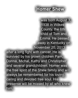 Homer Shew  was born August 3, 1938 in Wilkes County, the 6th child of Tom and Emma. He passed away in Kentucky on November 20, 2013 after a long fight with cancer. He is survived by his grown children Pam, Donna, Michal, Kathy and Christopher and several grandchildren. Homer was the free spirit of the Shew family and will always be remembered for his loving, caring and devoted free soul. His presense will be missed by all who knew him.