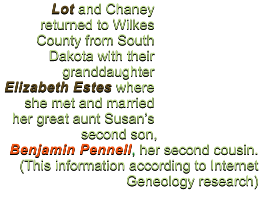 Lot and Chaney returned to Wilkes County from South Dakota with their granddaughter Elizabeth Estes where she met and married her great aunt Susan�s second son,  Benjamin Pennell, her second cousin.  (This information according to Internet Geneology research)
