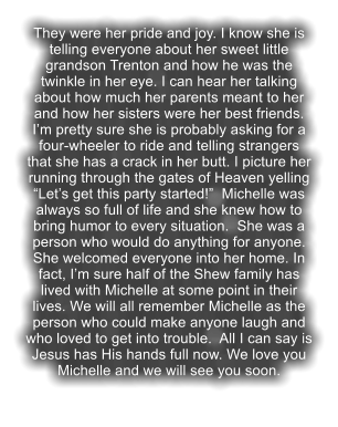 They were her pride and joy. I know she is telling everyone about her sweet little grandson Trenton and how he was the twinkle in her eye. I can hear her talking about how much her parents meant to her and how her sisters were her best friends. I�m pretty sure she is probably asking for a four-wheeler to ride and telling strangers that she has a crack in her butt. I picture her running through the gates of Heaven yelling �Let�s get this party started!�  Michelle was always so full of life and she knew how to bring humor to every situation.  She was a person who would do anything for anyone. She welcomed everyone into her home. In fact, I�m sure half of the Shew family has lived with Michelle at some point in their lives. We will all remember Michelle as the person who could make anyone laugh and who loved to get into trouble.  All I can say is Jesus has His hands full now. We love you Michelle and we will see you soon.