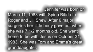 Jennifer was born on March 11, 1983 with Spina Bifida to Roger and Jill Shew. After 6 major  surgeries her little body gave out when she was 7 1/2 months old. She went home to be with Jesus on October 31, 1983. She was Tom and Emma�s great granddaughter.