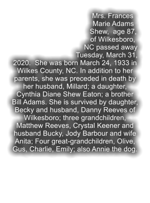 Mrs. Frances Marie Adams Shew,  age 87, of Wilkesboro, NC passed away Tuesday, March 31, 2020.  She was born March 24, 1933 in Wilkes County, NC. In addition to her parents, she was preceded in death by her husband, Millard; a daughter, Cynthia Diane Shew Eaton; a brother Bill Adams. She is survived by daughter, Becky and husband, Danny Reeves of Wilkesboro; three grandchildren, Matthew Reeves, Crystal Keener and husband Bucky, Jody Barbour and wife Anita; Four great-grandchildren, Olive, Gus, Charlie, Emily; also Annie the dog.