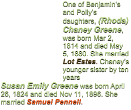 One of Benjamin�s and Polly�s daughters, (Rhoda) Chaney Greene, was born Mar 2, 1814 and died May 5, 1880. She married Lot Estes. Chaney�s younger sister by ten years Susan Emily Greene was born April 26, 1824 and died Nov 11, 1896. She married Samuel Pennell.