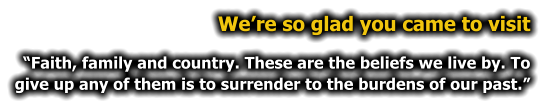 We�re so glad you came to visit �Faith, family and country. These are the beliefs we live by. To give up any of them is to surrender to the burdens of our past.�